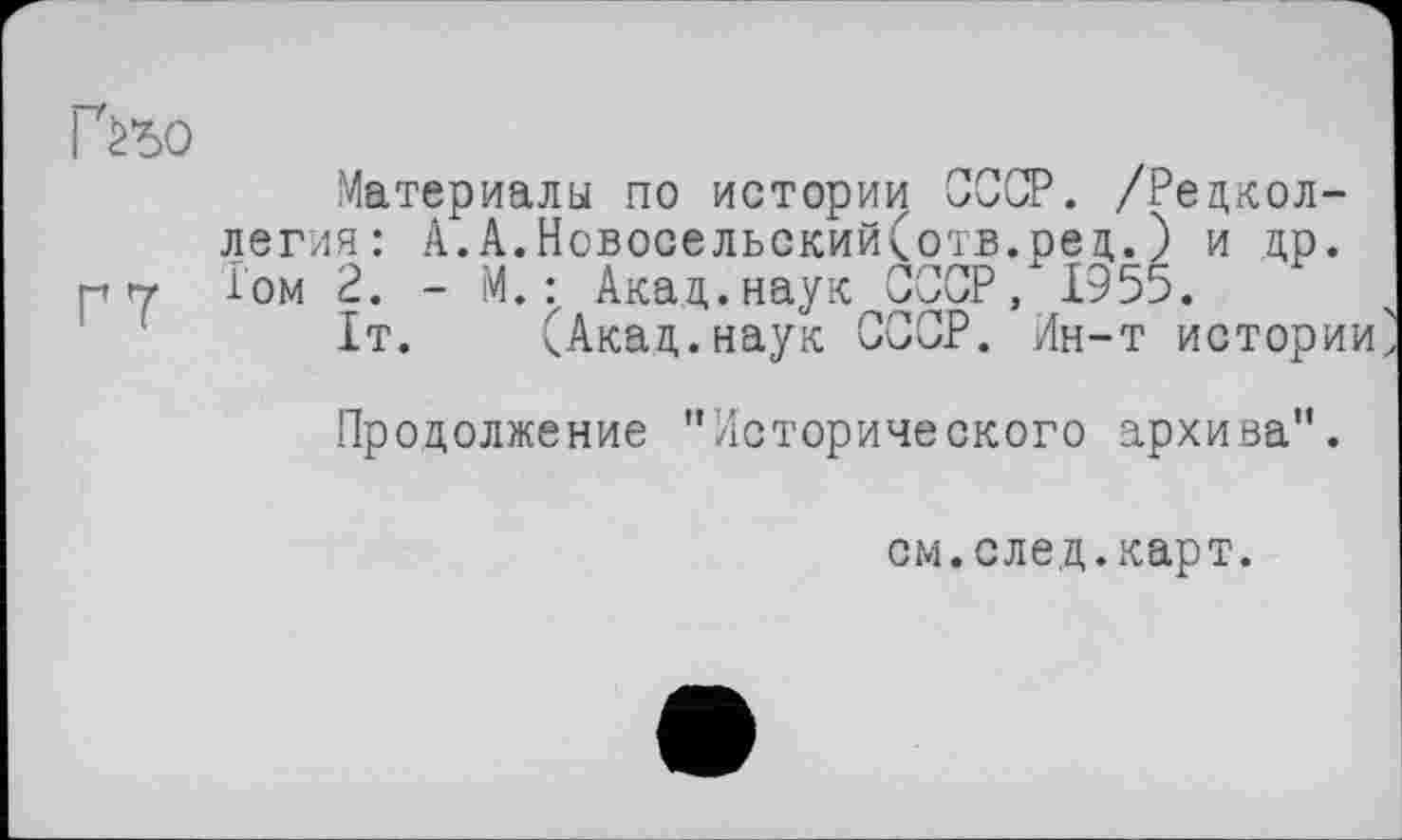 ﻿Г^ъо
Материалы по истории СССР. /Редколлегия: А.А.Новосельский(отв.ред.) и др.
Р гт Том 2. - М. : Акад, наук СССР/ 1955.
1т. (Акад.наук СССР. Ин-т истории'
Продолжение "Исторического архива".
см.след.карт.